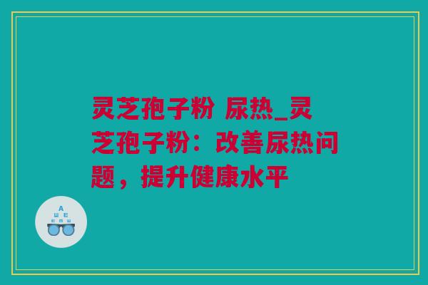灵芝孢子粉 尿热_灵芝孢子粉：改善尿热问题，提升健康水平