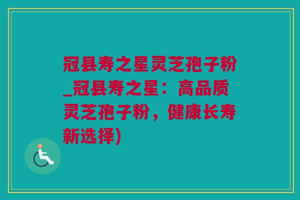 冠县寿之星灵芝孢子粉_冠县寿之星:高品质灵芝孢子粉,健康长寿新选择) 冠县寿之星灵芝孢子粉_冠县寿之星:高品质灵芝孢子粉,健康长寿新选择)