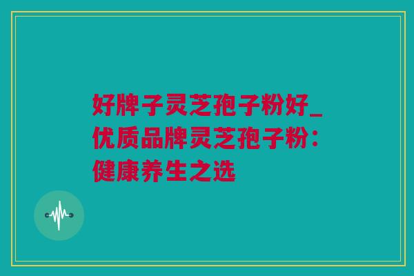 好牌子灵芝孢子粉好_优质品牌灵芝孢子粉：健康养生之选