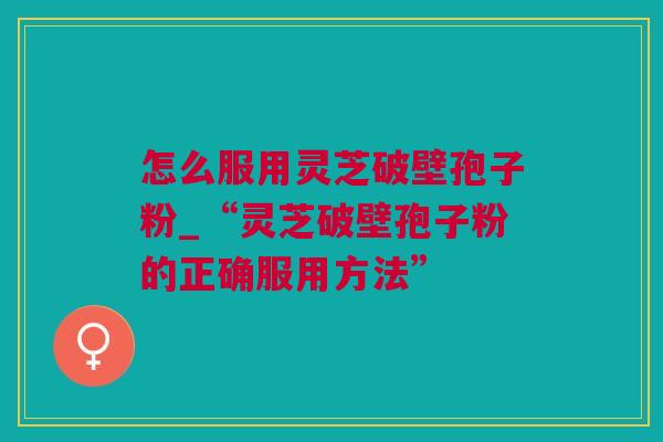 怎么服用灵芝破壁孢子粉_“灵芝破壁孢子粉的正确服用方法”