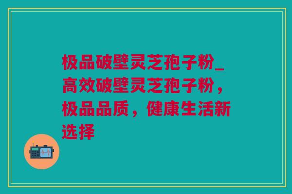 极品破壁灵芝孢子粉_高效破壁灵芝孢子粉，极品品质，健康生活新选择