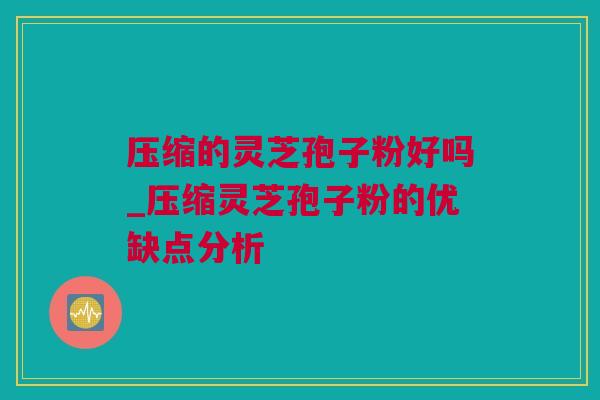 压缩的灵芝孢子粉好吗_压缩灵芝孢子粉的优缺点分析