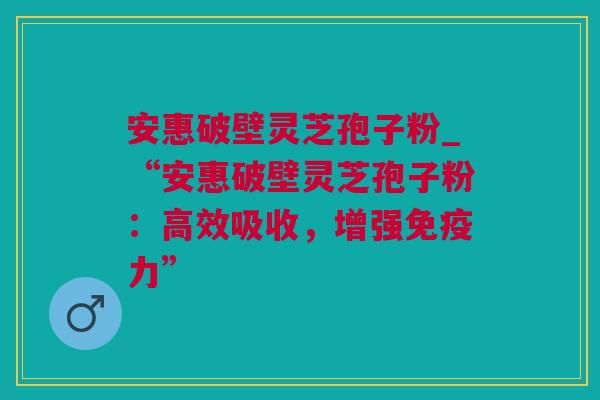 安惠破壁灵芝孢子粉_“安惠破壁灵芝孢子粉：高效吸收，增强免疫力”