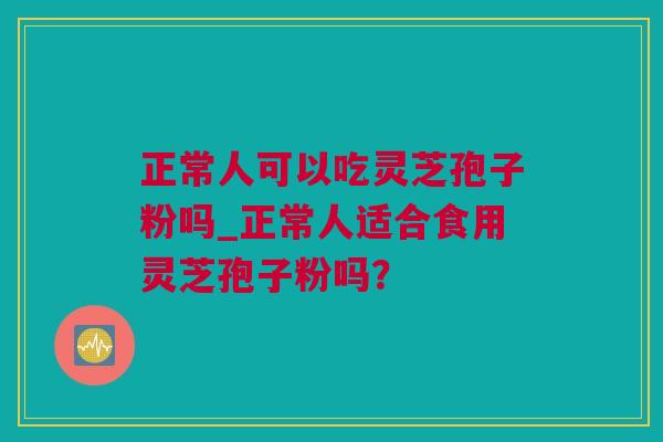 正常人可以吃灵芝孢子粉吗_正常人适合食用灵芝孢子粉吗？