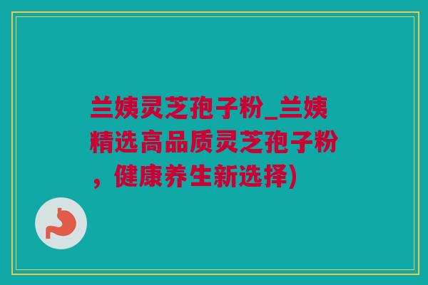 兰姨灵芝孢子粉_兰姨精选高品质灵芝孢子粉,健康养生新选择) 兰姨灵芝孢子粉_兰姨精选高品质灵芝孢子粉,健康养生新选择)