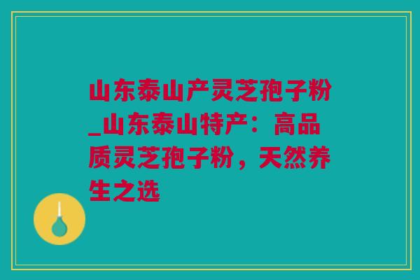 山东泰山产灵芝孢子粉_山东泰山特产：高品质灵芝孢子粉，天然养生之选