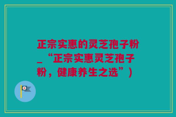 正宗实惠的灵芝孢子粉_“正宗实惠灵芝孢子粉，健康养生之选”)