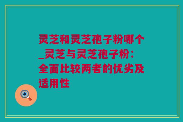 灵芝和灵芝孢子粉哪个_灵芝与灵芝孢子粉：全面比较两者的优劣及适用性