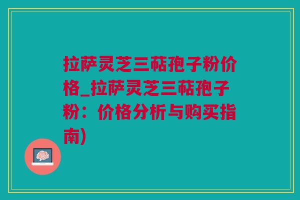 拉萨灵芝三萜孢子粉价格_拉萨灵芝三萜孢子粉：价格分析与购买指南)