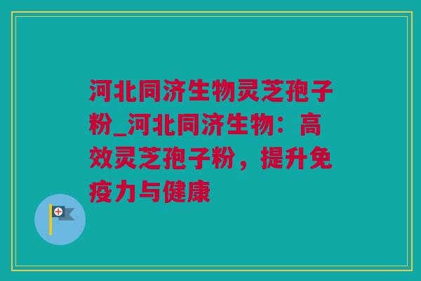 河北同济生物灵芝孢子粉_河北同济生物：高效灵芝孢子粉，提升免疫力与健康