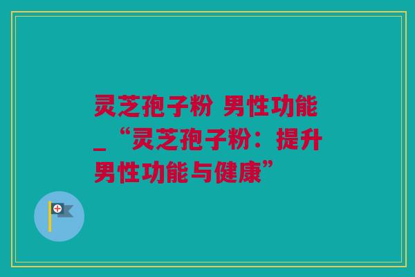 灵芝孢子粉 男性功能_“灵芝孢子粉：提升男性功能与健康”