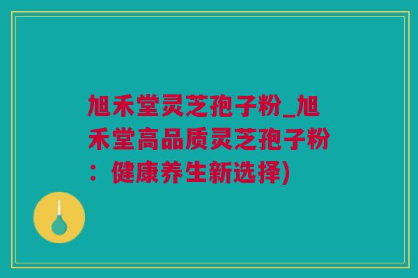 旭禾堂灵芝孢子粉_旭禾堂高品质灵芝孢子粉：健康养生新选择)