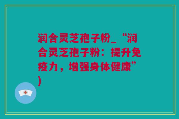 润合灵芝孢子粉_“润合灵芝孢子粉：提升免疫力，增强身体健康”)