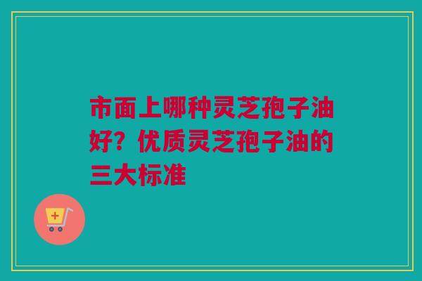 市面上哪种灵芝孢子油好？优质灵芝孢子油的三大标准