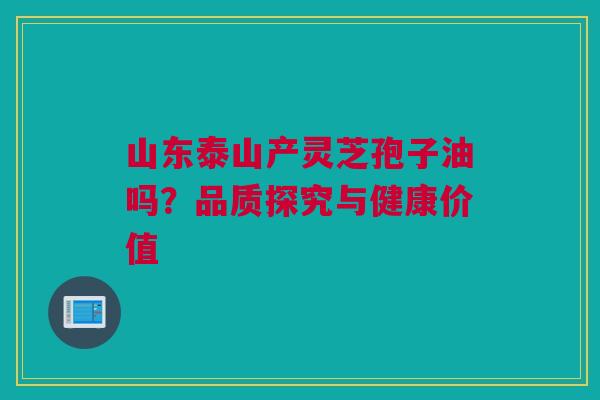 山东泰山产灵芝孢子油吗？品质探究与健康价值