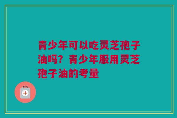 青少年可以吃灵芝孢子油吗？青少年服用灵芝孢子油的考量