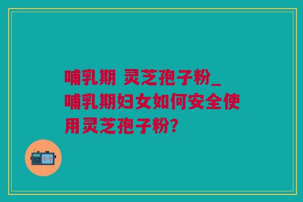 哺乳期 灵芝孢子粉_哺乳期妇女如何安全使用灵芝孢子粉? 哺乳期 灵芝孢子粉_哺乳期妇女如何安全使用灵芝孢子粉?