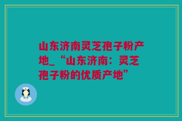 山东济南灵芝孢子粉产地_“山东济南：灵芝孢子粉的优质产地”