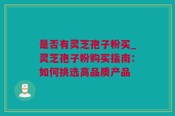 是否有灵芝孢子粉买_灵芝孢子粉购买指南：如何挑选高品质产品