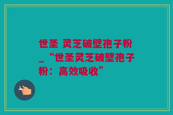 世圣 灵芝破壁孢子粉_“世圣灵芝破壁孢子粉：高效吸收”