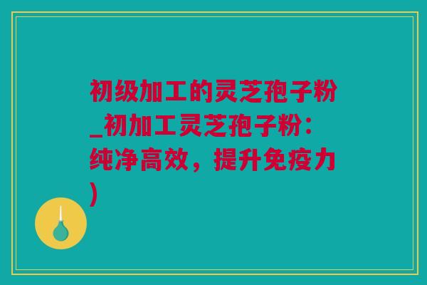 初级加工的灵芝孢子粉_初加工灵芝孢子粉：纯净高效，提升免疫力)