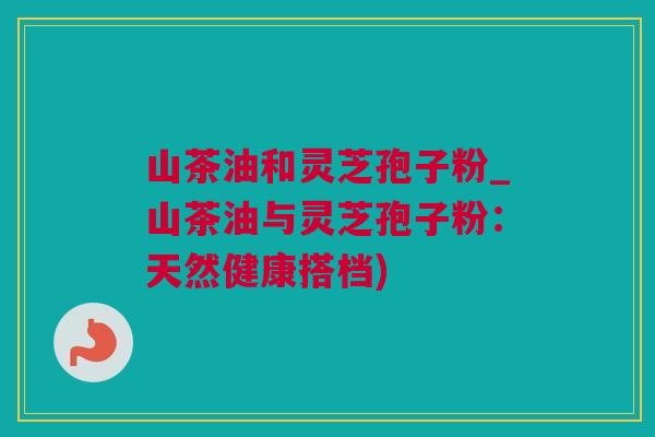 山茶油和灵芝孢子粉_山茶油与灵芝孢子粉：天然健康搭档)