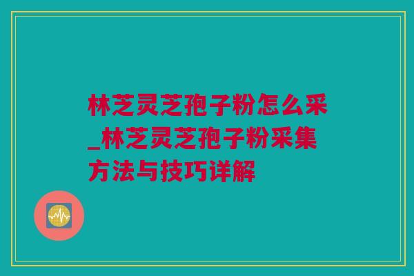 林芝灵芝孢子粉怎么采_林芝灵芝孢子粉采集方法与技巧详解