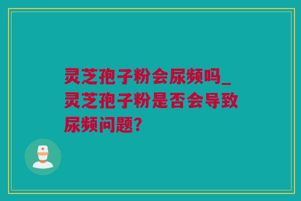 灵芝孢子粉会尿频吗_灵芝孢子粉是否会导致尿频问题？