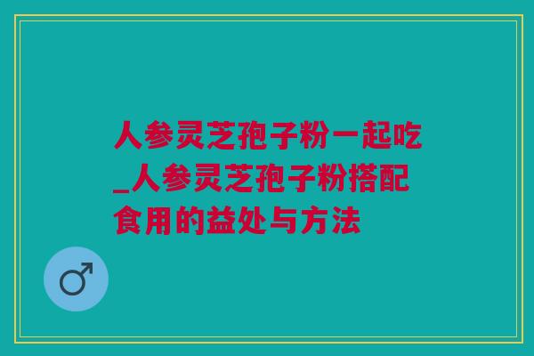 人参灵芝孢子粉一起吃_人参灵芝孢子粉搭配食用的益处与方法