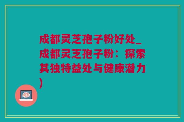 成都灵芝孢子粉好处_成都灵芝孢子粉:探索其独特益处与健康潜力) 成都灵芝孢子粉好处_成都灵芝孢子粉:探索其独特益处与健康潜力)