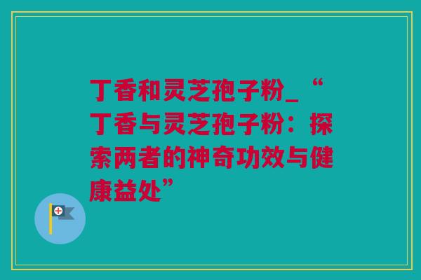 丁香和灵芝孢子粉_“丁香与灵芝孢子粉：探索两者的神奇功效与健康益处”
