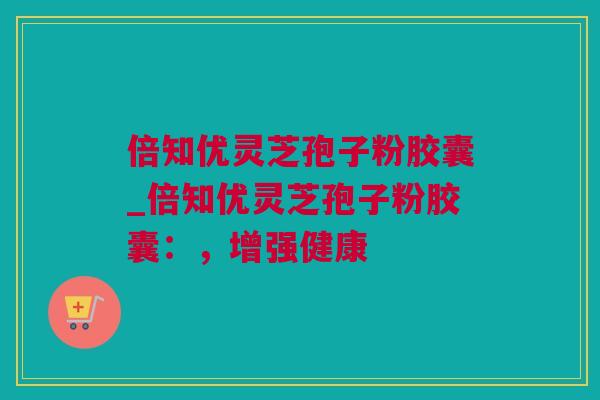 倍知优灵芝孢子粉胶囊_倍知优灵芝孢子粉胶囊：，增强健康