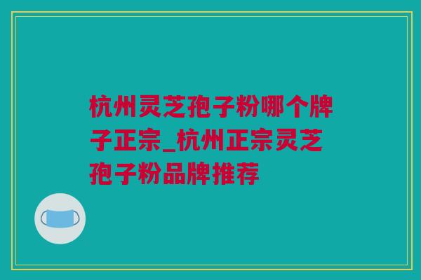 杭州灵芝孢子粉哪个牌子正宗_杭州正宗灵芝孢子粉品牌推荐