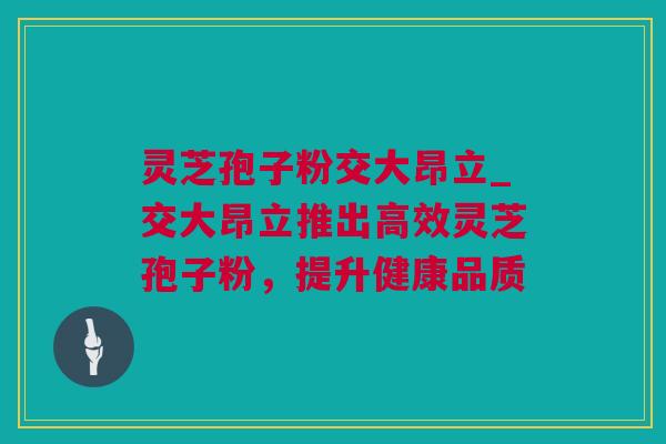 灵芝孢子粉交大昂立_交大昂立推出高效灵芝孢子粉，提升健康品质