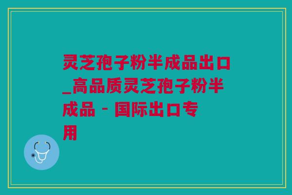 灵芝孢子粉半成品出口_高品质灵芝孢子粉半成品 - 国际出口专用