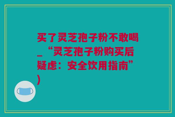 买了灵芝孢子粉不敢喝_“灵芝孢子粉购买后疑虑：安全饮用指南”)