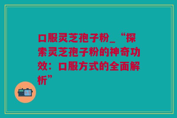 口服灵芝孢子粉_“探索灵芝孢子粉的神奇功效：口服方式的全面解析”