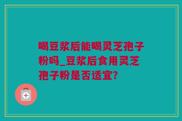喝豆浆后能喝灵芝孢子粉吗_豆浆后食用灵芝孢子粉是否适宜？