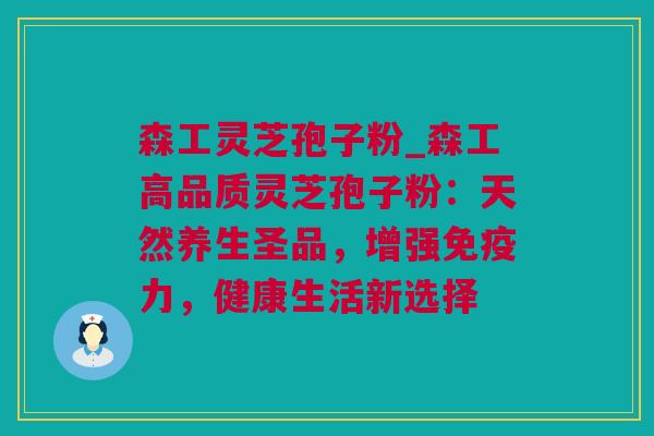 森工灵芝孢子粉_森工高品质灵芝孢子粉：天然养生圣品，增强免疫力，健康生活新选择