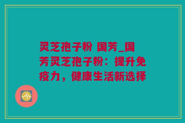 灵芝孢子粉 国芳_国芳灵芝孢子粉：提升免疫力，健康生活新选择