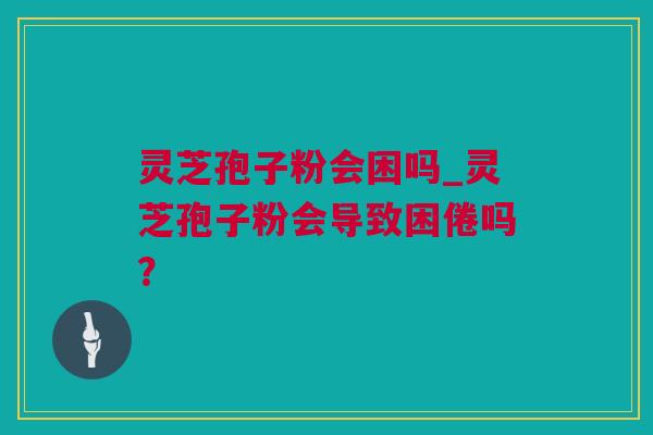 灵芝孢子粉会困吗_灵芝孢子粉会导致困倦吗？