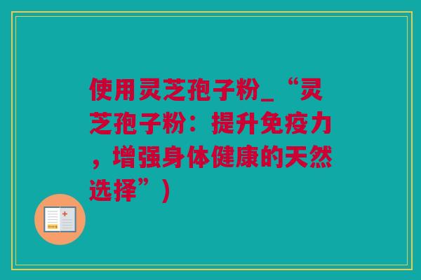 使用灵芝孢子粉_“灵芝孢子粉:提升免疫力,增强身体健康的天然选择”) 使用灵芝孢子粉_“灵芝孢子粉:提升免疫力,增强身体健康的天然选择”)