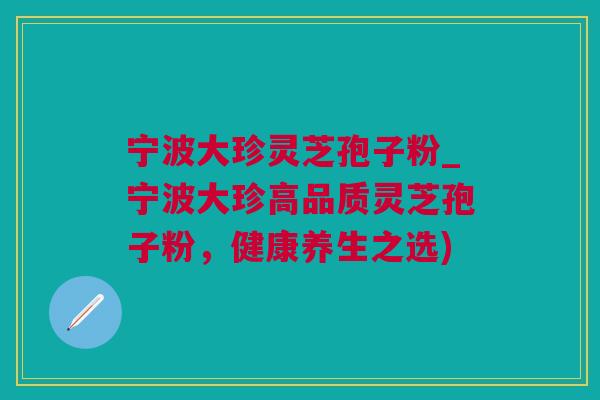 宁波大珍灵芝孢子粉_宁波大珍高品质灵芝孢子粉，健康养生之选)