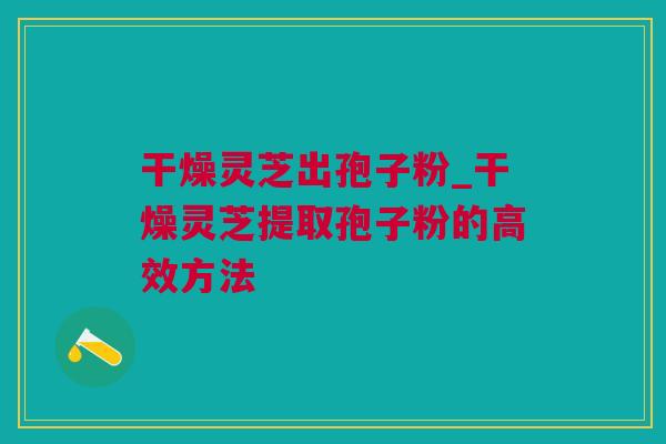 干燥灵芝出孢子粉_干燥灵芝提取孢子粉的高效方法 干燥灵芝出孢子粉_干燥灵芝提取孢子粉的高效方法