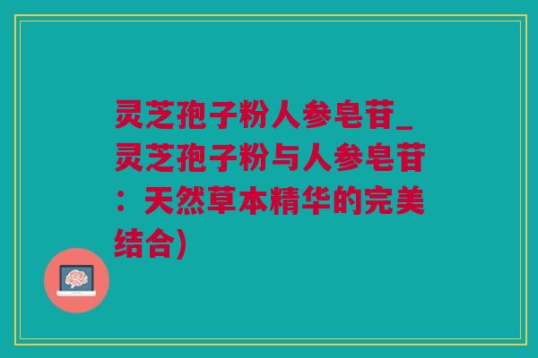 灵芝孢子粉人参皂苷_灵芝孢子粉与人参皂苷：天然草本精华的完美结合)