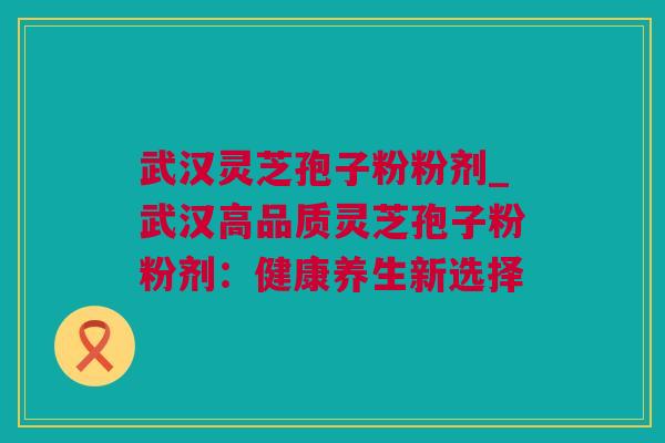 武汉灵芝孢子粉粉剂_武汉高品质灵芝孢子粉粉剂：健康养生新选择
