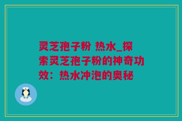 灵芝孢子粉 热水_探索灵芝孢子粉的神奇功效：热水冲泡的奥秘