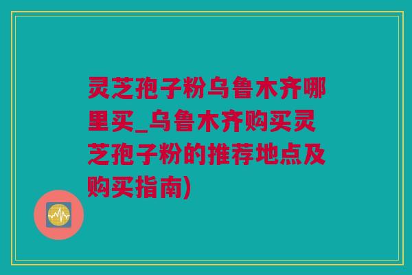 灵芝孢子粉乌鲁木齐哪里买_乌鲁木齐购买灵芝孢子粉的推荐地点及购买指南)