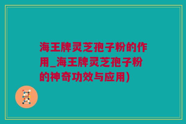 海王牌灵芝孢子粉的作用_海王牌灵芝孢子粉的神奇功效与应用)