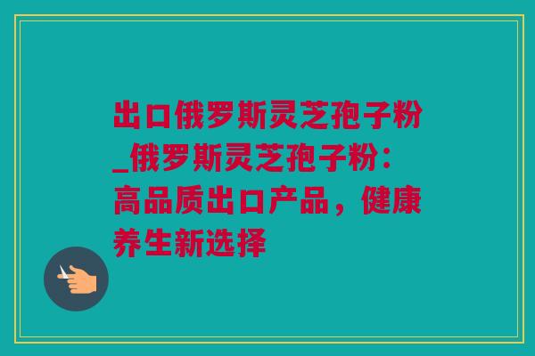 出口俄罗斯灵芝孢子粉_俄罗斯灵芝孢子粉：高品质出口产品，健康养生新选择